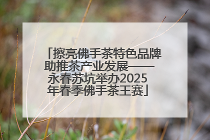 擦亮佛手茶特色品牌 助推茶产业发展——永春苏坑举办2025年春季佛手茶王赛